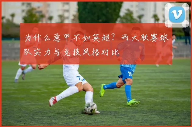 为什么意甲不如英超？两大联赛球队实力与竞技风格对比