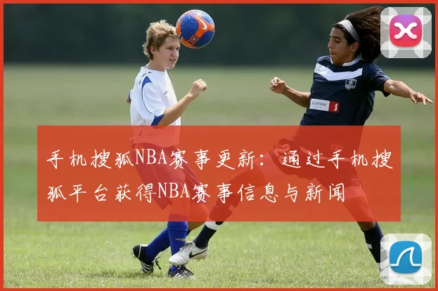 手机搜狐NBA赛事更新：通过手机搜狐平台获得NBA赛事信息与新闻