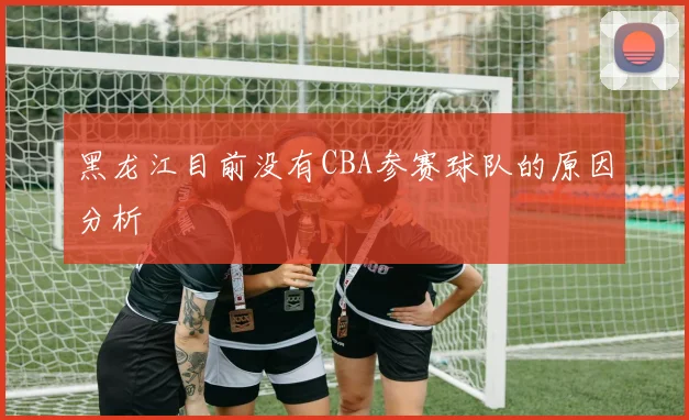 黑龙江目前没有CBA参赛球队的原因分析