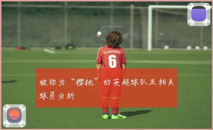 被称为“樱桃”的英超球队及相关球员分析